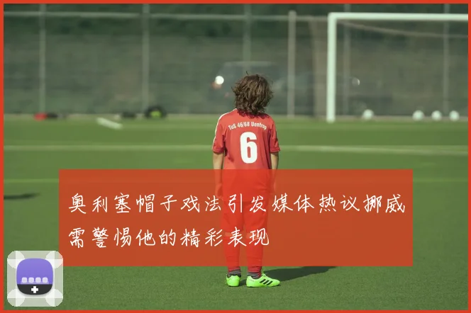 奥利塞帽子戏法引发媒体热议挪威需警惕他的精彩表现