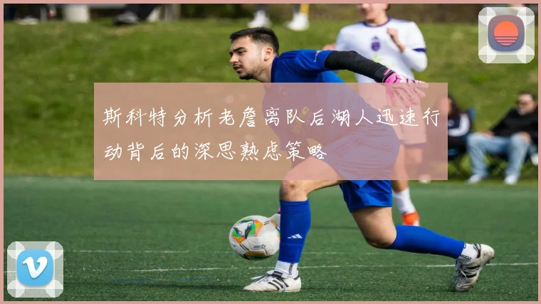 斯科特分析老詹离队后湖人迅速行动背后的深思熟虑策略
