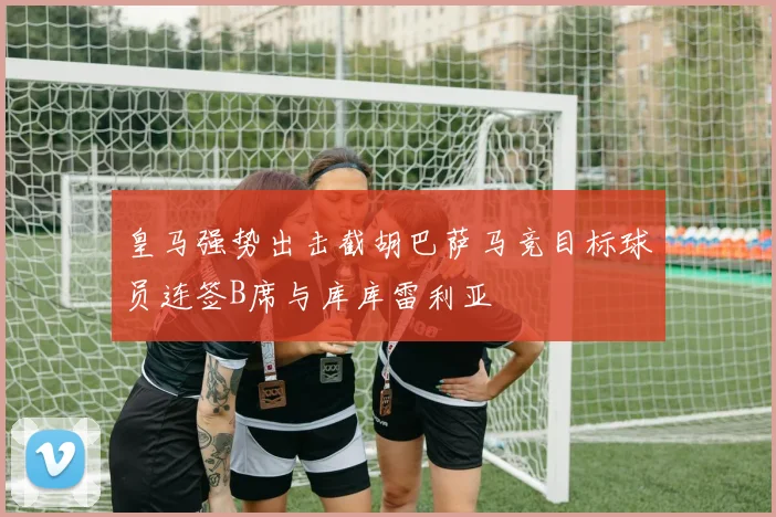 皇马强势出击截胡巴萨马竞目标球员连签B席与库库雷利亚
