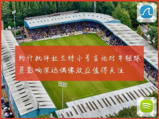 约什批评杜兰特小号言论对年轻球员影响深远偶像效应值得关注