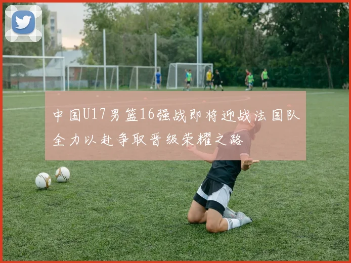 中国U17男篮16强战即将迎战法国队全力以赴争取晋级荣耀之路