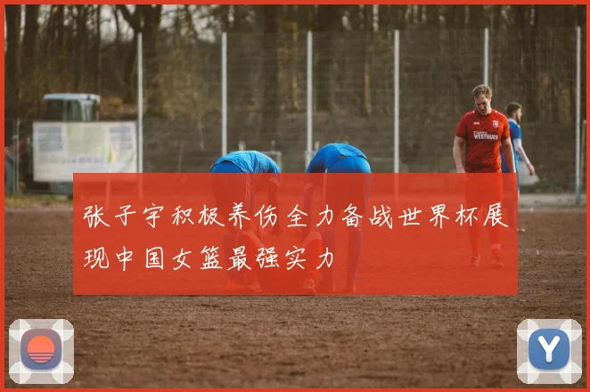 张子宇积极养伤全力备战世界杯展现中国女篮最强实力