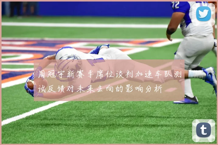 周冠宇新赛季席位谈判加速车队测试反馈对未来去向的影响分析