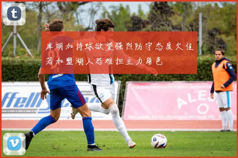 库明加持球欲望强烈防守态度欠佳若加盟湖人恐难担主力角色