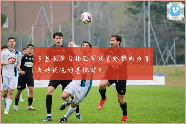 卡塞米罗与梅西同庆首球瞬间分享美妙夜晚的喜悦时刻