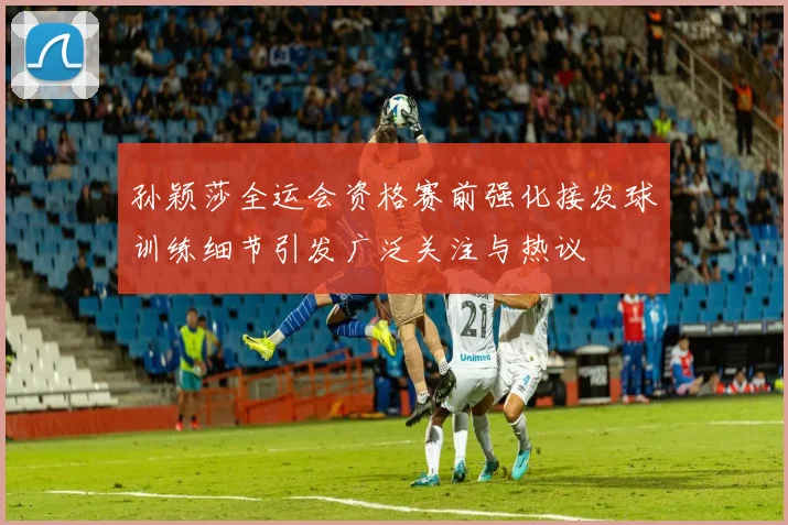孙颖莎全运会资格赛前强化接发球训练细节引发广泛关注与热议