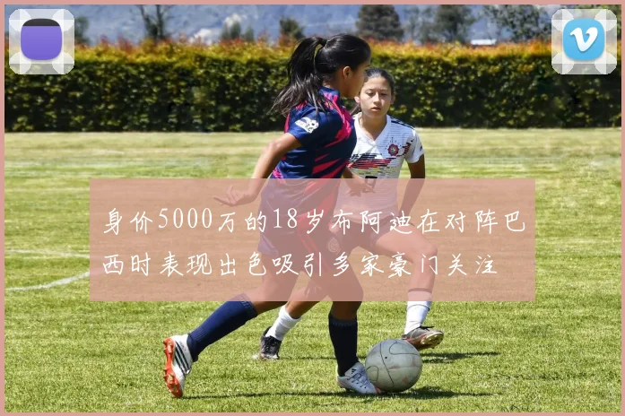 身价5000万的18岁布阿迪在对阵巴西时表现出色吸引多家豪门关注