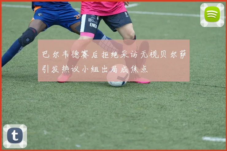 巴尔韦德赛后拒绝采访无视贝尔萨引发热议小组出局成焦点