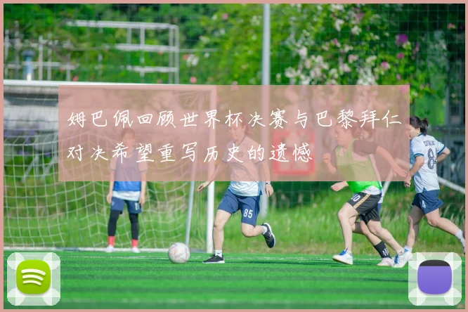 姆巴佩回顾世界杯决赛与巴黎拜仁对决希望重写历史的遗憾