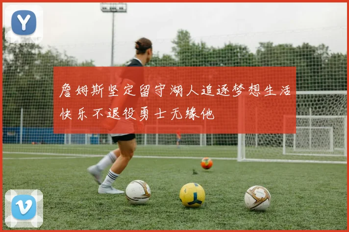 詹姆斯坚定留守湖人追逐梦想生活快乐不退役勇士无缘他
