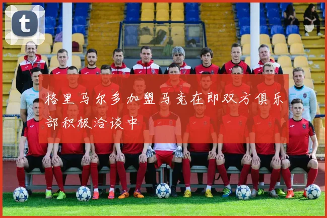 格里马尔多加盟马竞在即双方俱乐部积极洽谈中