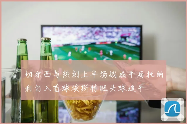 切尔西与热刺上半场战成平局托纳利打入首球埃斯特旺头球追平