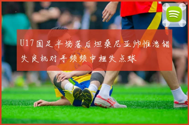 U17国足半场落后坦桑尼亚帅惟浩错失良机对手频频中框失点球