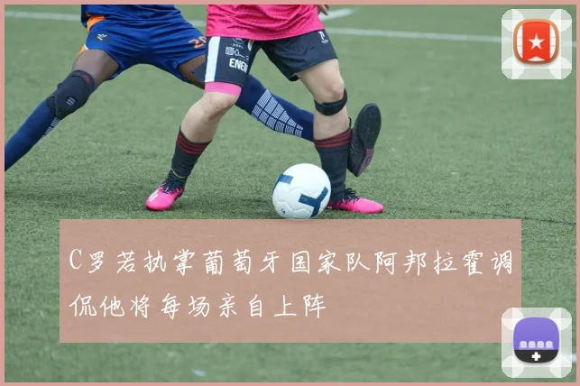 C罗若执掌葡萄牙国家队阿邦拉霍调侃他将每场亲自上阵