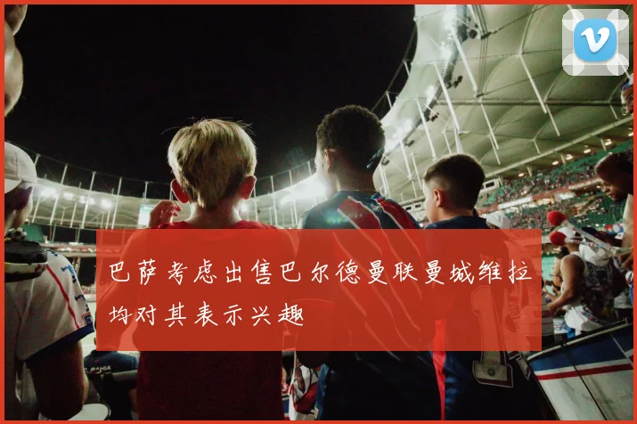 巴萨考虑出售巴尔德曼联曼城维拉均对其表示兴趣
